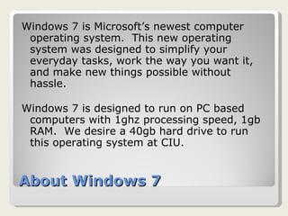 About Windows 7 Windows 7 is Microsoft’s newest computer operating system.  This new operating system was designed to simplify your everyday tasks, work the way you want it, and make new things possible without hassle. Windows 7 is designed to run on PC based computers with 1ghz processing speed, 1gb RAM.  We desire a 40gb hard drive to run this operating system at CIU. 