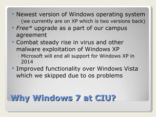 Why Windows 7 at CIU? Newest version of Windows operating system  (we currently are on XP which is two versions back) Free*  upgrade as a part of our campus agreement Combat steady rise in virus and other malware exploitation of Windows XP Microsoft will end all support for Windows XP in 2014 Improved functionality over Windows Vista which we skipped due to os problems 