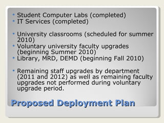 Proposed Deployment Plan Student Computer Labs (completed) IT Services (completed) University classrooms (scheduled for summer 2010) Voluntary university faculty upgrades (beginning Summer 2010) Library, MRD, DEMD (beginning Fall 2010) Remaining staff upgrades by department (2011 and 2012) as well as remaining faculty upgrades not performed during voluntary upgrade period. 