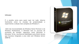 Ultimate:
É a escolha certa para quem quer ter tudo. Alterne
facilmente entre os mundos de produtividade e
experimente a edição mais completa do Windows 7.
Além das funcionalidades do Windows Home Premium e do
Windows Professional, o Ultimate tem os recursos de
economia de energia, segurança como BitLocker e
BitLocker To Go, recursos de mobilidade como Direct Access
que funciona integrado a uma rede com Windows Server
2008 R2.
 