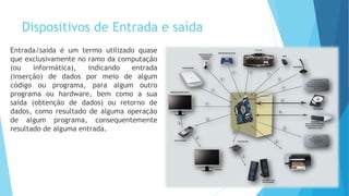 Dispositivos de Entrada e saída
Entrada/saída é um termo utilizado quase
que exclusivamente no ramo da computação
(ou informática), indicando entrada
(inserção) de dados por meio de algum
código ou programa, para algum outro
programa ou hardware, bem como a sua
saída (obtenção de dados) ou retorno de
dados, como resultado de alguma operação
de algum programa, consequentemente
resultado de alguma entrada.
 
