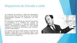 Dispositivos de Entrada e saída
As interfaces de entrada e saída são responsáveis
pela conexão entre as várias partes de um sistema
computacional baseado na arquitetura de Von-
Neumann.
Esta interface é responsável por conectar fisicamente
o processador e a memória do sistema ao
barramento, tornando-se o terceiro elemento do
sistema computacional proposto, foi uma grande
revolução no mundo da informática, pois facilita a
vida de muitas pessoas.
Ao contrário do que se pode pensar a interface de
entrada e saída não é só o conector físico e sim
também o responsável pela comunicação lógica entre
o barramento e o dispositivo.
 