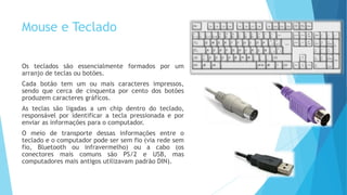 Mouse e Teclado
Os teclados são essencialmente formados por um
arranjo de teclas ou botões.
Cada botão tem um ou mais caracteres impressos,
sendo que cerca de cinquenta por cento dos botões
produzem caracteres gráficos.
As teclas são ligadas a um chip dentro do teclado,
responsável por identificar a tecla pressionada e por
enviar as informações para o computador.
O meio de transporte dessas informações entre o
teclado e o computador pode ser sem fio (via rede sem
fio, Bluetooth ou infravermelho) ou a cabo (os
conectores mais comuns são PS/2 e USB, mas
computadores mais antigos utilizavam padrão DIN).
 