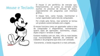 Mouse e Teclado
O mouse é um periférico de entrada que,
historicamente, se juntou ao teclado como
auxiliar no processo de entrada de dados,
especialmente em programas com interface
gráfica.
O mouse tem, como função, movimentar o
cursor (apontador) pela tela do computador.
Foi criado pela Xerox, mas somente se tornou
um produto comercializado com a Apple.
O mouse funciona como um apontador sobre a tela
do computador e disponibiliza, normalmente,
quatro tipos de operações: movimento, clique,
duplo clique e "arrastar e largar".
Existem modelos com um, dois, três ou mais botões
cuja funcionalidade depende do ambiente de
trabalho e do programa que está a ser utilizado.
Claramente, o botão esquerdo é o mais utilizado.
 