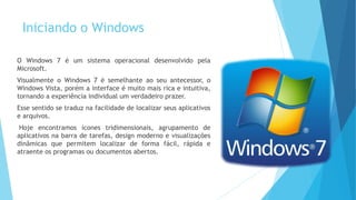 Iniciando o Windows
O Windows 7 é um sistema operacional desenvolvido pela
Microsoft.
Visualmente o Windows 7 é semelhante ao seu antecessor, o
Windows Vista, porém a interface é muito mais rica e intuitiva,
tornando a experiência individual um verdadeiro prazer.
Esse sentido se traduz na facilidade de localizar seus aplicativos
e arquivos.
Hoje encontramos ícones tridimensionais, agrupamento de
aplicativos na barra de tarefas, design moderno e visualizações
dinâmicas que permitem localizar de forma fácil, rápida e
atraente os programas ou documentos abertos.
 
