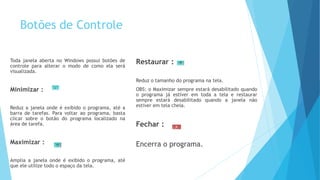 Botões de Controle
Toda janela aberta no Windows possui botões de
controle para alterar o modo de como ela será
visualizada.
Minimizar :
Reduz a janela onde é exibido o programa, até a
barra de tarefas. Para voltar ao programa, basta
clicar sobre o botão do programa localizado na
área de tarefa.
Maximizar :
Amplia a janela onde é exibido o programa, até
que ele utilize todo o espaço da tela.
Restaurar :
Reduz o tamanho do programa na tela.
OBS: o Maximizar sempre estará desabilitado quando
o programa já estiver em toda a tela e restaurar
sempre estará desabilitado quando a janela não
estiver em tela cheia.
Fechar :
Encerra o programa.
 