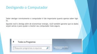 Desligando o Computador
Saber desligar corretamente o computador é tão importante quanto apenas saber ligá-
lo.
Quando você o desliga além de economizar energia, você também garante que os dados
sejam salvos e para ajudar a manter seu computador mais seguro.
 