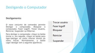 Desligando o Computador
Desligamento:
O novo conjunto de comandos permite
Desligar o computador, Bloquear o
computador, Fazer Logoff, Trocar Usuário,
Reiniciar, Suspender ou Hibernar.
Para desligar o computador, clique no botão
Iniciar e, em seguida, clique no botão para
ligar/desligar no canto inferior direito do
menu Iniciar. Normalmente, o botão
Ligar/desligar tem a seguinte aparência:
 