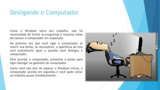 Desligando o Computador
Como o Windows salva seu trabalho, não há
necessidade de fechar os programas e arquivos antes
de colocar o computador em suspensão.
Na próxima vez que você ligar o computador (e
inserir sua senha, se necessário), a aparência da tela
será exatamente igual a quando você desligou o
computador.
Para acordar o computador, pressione o botão para
ligar/desligar no gabinete do computador.
Como você não tem de esperar o Windows iniciar, o
computador acorda em segundos e você pode voltar
ao trabalho quase imediatamente.
 