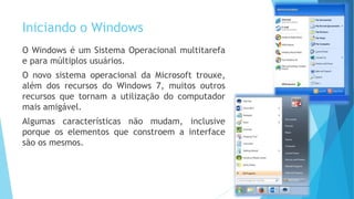 Iniciando o Windows
O Windows é um Sistema Operacional multitarefa
e para múltiplos usuários.
O novo sistema operacional da Microsoft trouxe,
além dos recursos do Windows 7, muitos outros
recursos que tornam a utilização do computador
mais amigável.
Algumas características não mudam, inclusive
porque os elementos que constroem a interface
são os mesmos.
 