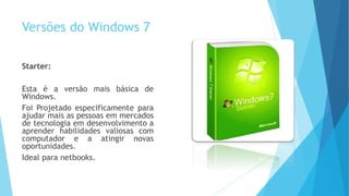 Versões do Windows 7
Starter:
Esta é a versão mais básica de
Windows.
Foi Projetado especificamente para
ajudar mais as pessoas em mercados
de tecnologia em desenvolvimento a
aprender habilidades valiosas com
computador e a atingir novas
oportunidades.
Ideal para netbooks.
 