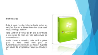 Home Basic:
Esta é uma versão intermediária entre as
edições Starter e Home Premium (que será
mostrada logo abaixo).
Terá também a versão de 64 bits e permitirá
a execução de mais de três aplicativos ao
mesmo tempo.
Assim como a anterior, não terá suporte
para o Aero Glass nem para as
funcionalidades sensíveis ao toque, fugindo
um pouco da principal novidade do Windows
7.
 