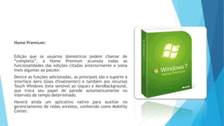 Home Premium:
Edição que os usuários domésticos podem chamar de
“completa”, a Home Premium acumula todas as
funcionalidades das edições citadas anteriormente e soma
mais algumas ao pacote.
Dentre as funções adicionadas, as principais são o suporte à
interface Aero Glass (finalmente!) e também aos recursos
Touch Windows (tela sensível ao toque) e AeroBackground,
que troca seu papel de parede automaticamente no
intervalo de tempo determinado.
Haverá ainda um aplicativo nativo para auxiliar no
gerenciamento de redes wireless, conhecido como Mobility
Center.
 