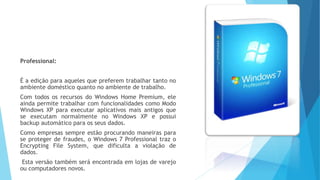 Professional:
É a edição para aqueles que preferem trabalhar tanto no
ambiente doméstico quanto no ambiente de trabalho.
Com todos os recursos do Windows Home Premium, ele
ainda permite trabalhar com funcionalidades como Modo
Windows XP para executar aplicativos mais antigos que
se executam normalmente no Windows XP e possui
backup automático para os seus dados.
Como empresas sempre estão procurando maneiras para
se proteger de fraudes, o Windows 7 Professional traz o
Encrypting File System, que dificulta a violação de
dados.
Esta versão também será encontrada em lojas de varejo
ou computadores novos.
 