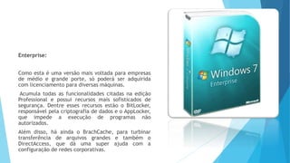 Enterprise:
Como esta é uma versão mais voltada para empresas
de médio e grande porte, só poderá ser adquirida
com licenciamento para diversas máquinas.
Acumula todas as funcionalidades citadas na edição
Professional e possui recursos mais sofisticados de
segurança. Dentre esses recursos estão o BitLocker,
responsável pela criptografia de dados e o AppLocker,
que impede a execução de programas não
autorizados.
Além disso, há ainda o BrachCache, para turbinar
transferência de arquivos grandes e também o
DirectAccess, que dá uma super ajuda com a
configuração de redes corporativas.
 