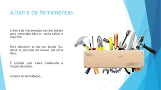 A barra de ferramentas
A barra de ferramentas contém botões
para comandos básicos, como salvar e
imprimir.
Para descobrir o que um botão faz,
deixe o ponteiro do mouse em cima
dele.
É exibida uma caixa mostrando a
função do botão.
A barra de formatação.
 