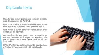 Digitando texto
Quando você estiver pronto para começar, digite na
área de documento do WordPad.
Uma linha vertical brilhante chamada cursor indica
onde aparecerá o próximo texto que você digitar.
Para mover o cursor dentro do texto, clique onde
deseja que ele apareça.
Ao contrário do que ocorre com a máquina de
escrever, quando você digita no WordPad, não
precisa pressionar a tecla ENTER para iniciar uma
nova linha.
O WordPad faz isso automaticamente quando chega
o final da linha em que você está trabalhando.
 