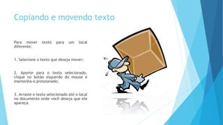 Copiando e movendo texto
Para mover texto para um local
diferente:
1. Selecione o texto que deseja mover;
2. Aponte para o texto selecionado,
clique no botão esquerdo do mouse e
mantenha-o pressionado;
3. Arraste o texto selecionado até o local
no documento onde você deseja que ele
apareça.
 