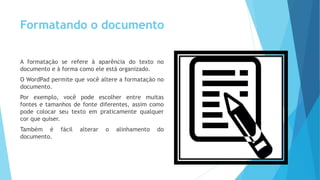 Formatando o documento
A formatação se refere à aparência do texto no
documento e à forma como ele está organizado.
O WordPad permite que você altere a formatação no
documento.
Por exemplo, você pode escolher entre muitas
fontes e tamanhos de fonte diferentes, assim como
pode colocar seu texto em praticamente qualquer
cor que quiser.
Também é fácil alterar o alinhamento do
documento.
 