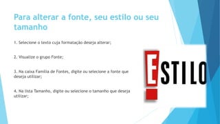 Para alterar a fonte, seu estilo ou seu
tamanho
1. Selecione o texto cuja formatação deseja alterar;
2. Visualize o grupo Fonte;
3. Na caixa Família de Fontes, digite ou selecione a fonte que
deseja utilizar;
4. Na lista Tamanho, digite ou selecione o tamanho que deseja
utilizar;
 