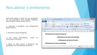 Para alterar o alinhamento
Você pode alinhar o texto (ou um parágrafo)
em seu documento pela margem esquerda,
pela margem direita ou pelo centro.
1. Selecione o parágrafo cujo alinhamento
deseja alterar;
2. Visualize o grupo Parágrafo;
3. Na caixa Alinhamento, clique no
alinhamento desejado.
A figura ao lado mostra a aparência dos
parágrafos com alinhamento diferente:
 