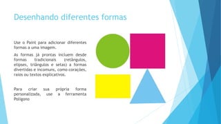 Desenhando diferentes formas
Use o Paint para adicionar diferentes
formas a uma imagem.
As formas já prontas incluem desde
formas tradicionais (retângulos,
elipses, triângulos e setas) a formas
divertidas e incomuns, como corações,
raios ou textos explicativos.
Para criar sua própria forma
personalizada, use a ferramenta
Polígono
 