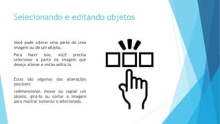 Selecionando e editando objetos
Você pode alterar uma parte de uma
imagem ou de um objeto.
Para fazer isso, você precisa
selecionar a parte da imagem que
deseja alterar e então editá-la.
Estas são algumas das alterações
possíveis:
redimensionar, mover ou copiar um
objeto, girá-lo ou cortar a imagem
para mostrar somente o selecionado.
 