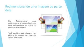 Redimensionando uma imagem ou parte
dela
Use Redimensionar para
redimensionar a imagem inteira ou
para redimensionar um objeto ou
parte de uma imagem.
Você também pode distorcer um
objeto da imagem para que ele
apareça inclinado.
 