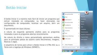 Botão Iniciar
O botão Iniciar é a maneira mais fácil de iniciar um programa que
estiver instalado no computador, ou fazer alterações nas
configurações do computador, localizar um arquivo, abrir um
documento.
É apresentado em duas colunas.
A coluna da esquerda apresenta atalhos para os programas
instalados e para os programas abertos recentemente.
Na coluna da direita o menu personalizado apresentam atalhos
para as principais pastas do usuário como Documentos, Imagens,
Músicas e Jogos.
A sequência de teclas para ativar o Botão Iniciar é CTRL+ESC ou a
Tecla com o logotipo do Windows (WINKEY).
 