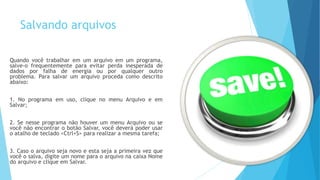 Salvando arquivos
Quando você trabalhar em um arquivo em um programa,
salve-o frequentemente para evitar perda inesperada de
dados por falha de energia ou por qualquer outro
problema. Para salvar um arquivo proceda como descrito
abaixo:
1. No programa em uso, clique no menu Arquivo e em
Salvar;
2. Se nesse programa não houver um menu Arquivo ou se
você não encontrar o botão Salvar, você deverá poder usar
o atalho de teclado <Ctrl+S> para realizar a mesma tarefa;
3. Caso o arquivo seja novo e esta seja a primeira vez que
você o salva, digite um nome para o arquivo na caixa Nome
do arquivo e clique em Salvar.
 