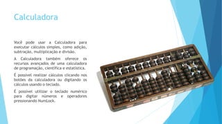 Calculadora
Você pode usar a Calculadora para
executar cálculos simples, como adição,
subtração, multiplicação e divisão.
A Calculadora também oferece os
recursos avançados de uma calculadora
de programação, científica e estatística.
É possível realizar cálculos clicando nos
botões da calculadora ou digitando os
cálculos usando o teclado.
É possível utilizar o teclado numérico
para digitar números e operadores
pressionando NumLock.
 