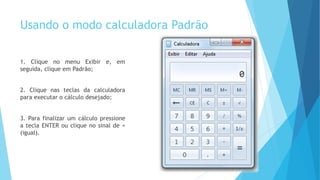 Usando o modo calculadora Padrão
1. Clique no menu Exibir e, em
seguida, clique em Padrão;
2. Clique nas teclas da calculadora
para executar o cálculo desejado;
3. Para finalizar um cálculo pressione
a tecla ENTER ou clique no sinal de =
(igual).
 