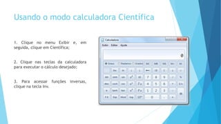 Usando o modo calculadora Científica
1. Clique no menu Exibir e, em
seguida, clique em Científica;
2. Clique nas teclas da calculadora
para executar o cálculo desejado;
3. Para acessar funções inversas,
clique na tecla Inv.
 