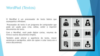 WordPad (Textos)
O WordPad é um processador de texto básico que
acompanha o Windows.
Processador de texto é um programa de computador que
pode ser usado para criar, editar, exibir e imprimir
documentos de texto.
Com o WordPad, você pode digitar cartas, resumos de
livros e outros documentos simples.
Também pode alterar a aparência do texto, mover
sentenças e parágrafos, além de copiar e colar texto em e
entre documentos.
 