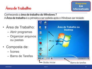 ÁreadeTrabalho
• Área de Trabalho:
– Abrir programas
– Organizar arquivos
ou pastas
• Composta de:
– Ícones
– Barra de Tarefas
WINDOWS 7 AULA 1 10
Barra de tarefas
Programa
EJA
Informatizado
Área de Trabalho ou
Desktop
Ícones
ConhecendoaáreadetrabalhodoWindows7
AÁreadetrabalhoéaprimeiraaserexibidaapósoWindowsseriniciado
Botão Iniciar
 