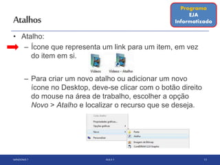 Atalhos
• Atalho:
– Ícone que representa um link para um item, em vez
do item em si.
– Para criar um novo atalho ou adicionar um novo
ícone no Desktop, deve-se clicar com o botão direito
do mouse na área de trabalho, escolher a opção
Novo > Atalho e localizar o recurso que se deseja.
WINDOWS 7 AULA 1 13
Programa
EJA
Informatizado
 