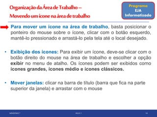 OrganizaçãodaÁreadeTrabalho–
Movendoumíconenaáreadetrabalho
• Para mover um ícone na área de trabalho, basta posicionar o
ponteiro do mouse sobre o ícone, clicar com o botão esquerdo,
mantê-lo pressionado e arrastá-lo pela tela até o local desejado.
• Exibição dos ícones: Para exibir um ícone, deve-se clicar com o
botão direito do mouse na área de trabalho e escolher a opção
exibir no menu de atalho. Os ícones podem ser exibidos como
ícones grandes, ícones médio e ícones clássicos.
• Mover janelas: clicar na barra de título (barra que fica na parte
superior da janela) e arrastar com o mouse
WINDOWS 7 AULA 1 14
Programa
EJA
Informatizado
 
