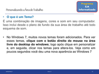 PersonalizandoaÁreadeTrabalho
• O que é um Tema?
É uma combinação de imagens, cores e som em seu computador.
Isso inclui desde o plano de fundo da sua área de trabalho até todo
esquema de som.
• No Windows 7, muitos novos temas foram adicionados. Para ver
esses temas, clique com o botão direito do mouse na área
livre do desktop do windows; logo após clique em personalizar
e, em seguida, clicar nos temas para altera-los. Veja como em
poucos segundos você deu uma nova aparência ao Windows 7
WINDOWS 7 AULA 1 15
Programa
EJA
Informatizado
 
