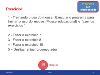 ExercícioI
1 - Treinando o uso do mouse. Executar o programa para
treinar o uso do mouse (Mouse educacional) e fazer os
exercícios 1
2 - Fazer o exercício 7
3 - Fazer o exercício 8
4 - Fazer o exercício 10
5 – Desligar e ligar o computador
WINDOWS 7 AULA 1 19
15 minutos
Programa
EJA
Informatizado
 