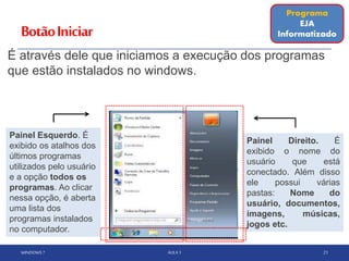 BotãoIniciar
É através dele que iniciamos a execução dos programas
que estão instalados no windows.
WINDOWS 7 AULA 1 21
Painel Direito. É
exibido o nome do
usuário que está
conectado. Além disso
ele possui várias
pastas: Nome do
usuário, documentos,
imagens, músicas,
jogos etc.
Painel Esquerdo. É
exibido os atalhos dos
últimos programas
utilizados pelo usuário
e a opção todos os
programas. Ao clicar
nessa opção, é aberta
uma lista dos
programas instalados
no computador.
Programa
EJA
Informatizado
 
