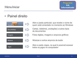 MenuIniciar
• Painel direito
WINDOWS 7 AULA 1 22
Músicas e outros arquivos de áudio
Fotos digitas, imagens e arquivos gráficos
Cartas, relatórios, anotações e outros tipos
de documentos
Abre a pasta particular, que recebe o nome de
quem está conectado no momento ao Windows
Abre a pasta Jogos, na qual é possível acessar
todos os jogos no computador
Programa
EJA
Informatizado
Usuário
 
