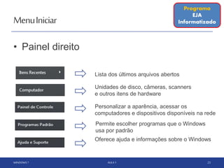 MenuIniciar
• Painel direito
WINDOWS 7 AULA 1 23
Permite escolher programas que o Windows
usa por padrão
Unidades de disco, câmeras, scanners
e outros itens de hardware
Lista dos últimos arquivos abertos
Personalizar a aparência, acessar os
computadores e dispositivos disponíveis na rede
Programa
EJA
Informatizado
Oferece ajuda e informações sobre o Windows
 