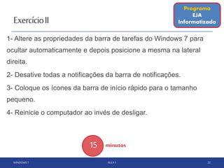 ExercícioII
1- Altere as propriedades da barra de tarefas do Windows 7 para
ocultar automaticamente e depois posicione a mesma na lateral
direita.
2- Desative todas a notificações da barra de notificações.
3- Coloque os ícones da barra de início rápido para o tamanho
pequeno.
4- Reinicie o computador ao invés de desligar.
WINDOWS 7 AULA 1 32
15 minutos
Programa
EJA
Informatizado
 
