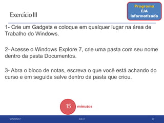 ExercícioIII
WINDOWS 7 AULA 1 42
Programa
EJA
Informatizado
1- Crie um Gadgets e coloque em qualquer lugar na área de
Trabalho do Windows.
2- Acesse o Windows Explore 7, crie uma pasta com seu nome
dentro da pasta Documentos.
3- Abra o bloco de notas, escreva o que você está achando do
curso e em seguida salve dentro da pasta que criou.
15 minutos
 