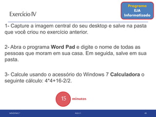 ExercícioIV
WINDOWS 7 AULA 1 49
15 minutos
Programa
EJA
Informatizado
1- Capture a imagem central do seu desktop e salve na pasta
que você criou no exercício anterior.
2- Abra o programa Word Pad e digite o nome de todas as
pessoas que moram em sua casa. Em seguida, salve em sua
pasta.
3- Calcule usando o acessório do Windows 7 Calculadora o
seguinte cálculo: 4*4+16-2/2.
 