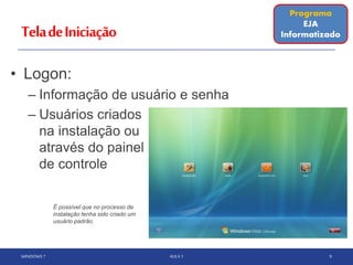 TeladeIniciação
• Logon:
– Informação de usuário e senha
– Usuários criados
na instalação ou
através do painel
de controle
WINDOWS 7 AULA 1 9
É possível que no processo de
instalação tenha sido criado um
usuário padrão.
Programa
EJA
Informatizado
 