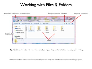 Working with Files & Folders Navigation Pane Folders Display file  preview pane Change the view of files in this folder Navigate back and forward in your folders viewed Tip : Right click anywhere in the window to sort its contents. Depending upon the types of files in this folder, your sorting options will change.  Tip : To rename a file or folder, choose rename from the Organize menu or right click on the file and choose rename from the pop-up menu. 