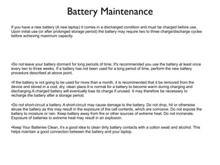 Battery Maintenance If you have a new battery (A new laptop) it comes in a discharged condition and must be charged before use. Upon initial use (or after prolonged storage period) the battery may require two to three charge/discharge cycles before achieving maximum capacity. Do not leave your battery dormant for long periods of time. It's recommended you use the battery at least once every two to three weeks. If a battery has not been used for a long period of time, perform the new battery procedure described at above point. If the battery is not going to be used for more than a month, it is recommended that it be removed from the device and stored in a cool, dry, clean place.It is normal for a battery to become warm during charging and discharging.A charged battery will eventually lose its charge if unused. It may therefore be necessary to recharge the battery after a storage period. Do not short-circuit a battery. A short-circuit may cause damage to the battery. Do not drop, hit or otherwise abuse the battery as this may result in the exposure of the cell contents, which are corrosive. Do not expose the battery to moisture or rain. Keep battery away from fire or other sources of extreme heat. Do not incinerate. Exposure of batteries to extreme heat may result in an explosion. Keep Your Batteries Clean, it’s a good idea to clean dirty battery contacts with a cotton swab and alcohol. This helps maintain a good connection between the battery and your laptop. NOTE : It is possible for batteries to stagnate.  If they are left continually plugged in, they will eventually cease to want to take or hold a charge.  They should be cycled periodically. NOTE : batteries have a limited number of charge and discharge cycles.  There is no guaranteed set number, but once the limit is reached, they're done. A charge/discharge cycle is any time the battery loses charge and is replenished.  No matter whether it is completely drained or not. 