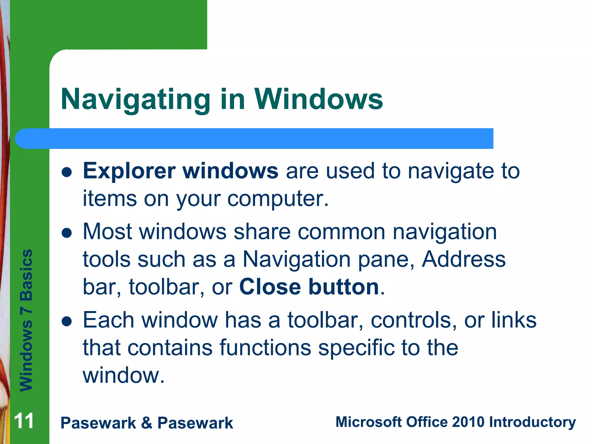 Windows7Basics
Pasewark & Pasewark Microsoft Office 2010 Introductory111111
Navigating in Windows
 Explorer windows are used to navigate to
items on your computer.
 Most windows share common navigation
tools such as a Navigation pane, Address
bar, toolbar, or Close button.
 Each window has a toolbar, controls, or links
that contains functions specific to the
window.
 