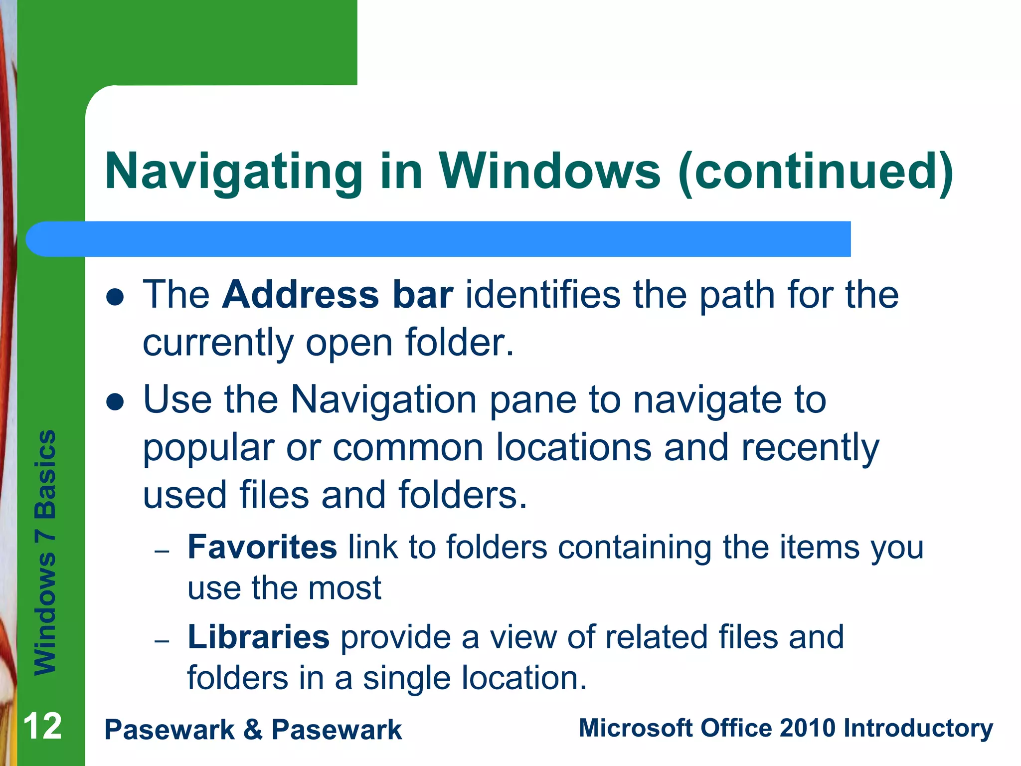 Windows7Basics
Pasewark & Pasewark Microsoft Office 2010 Introductory121212
Navigating in Windows (continued)
 The Address bar identifies the path for the
currently open folder.
 Use the Navigation pane to navigate to
popular or common locations and recently
used files and folders.
– Favorites link to folders containing the items you
use the most
– Libraries provide a view of related files and
folders in a single location.
 